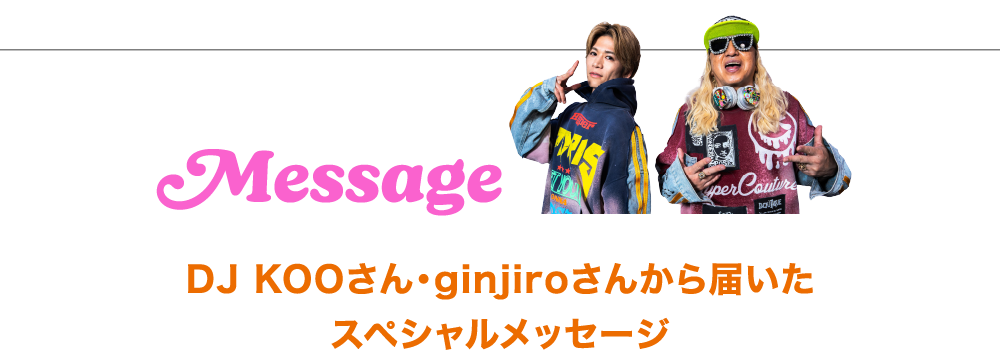 Message Message DJ KOOさん・ginjiroさんから届いたスペシャルメッセージ